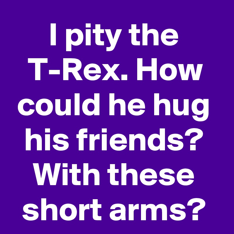 I pity the T-Rex. How could he hug his friends? With these short arms?