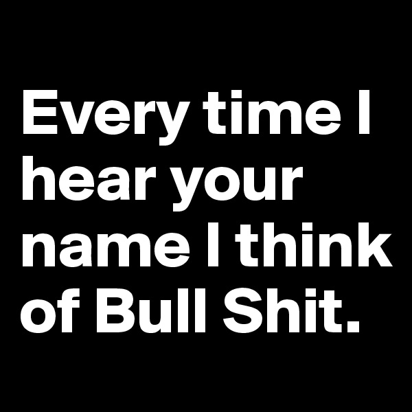 
Every time I hear your name I think of Bull Shit.