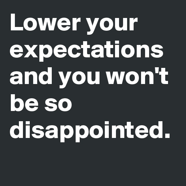 Lower your expectations and you won't be so disappointed.