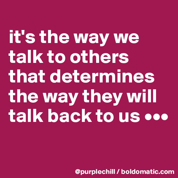
it's the way we talk to others that determines the way they will talk back to us •••
