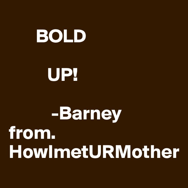 
       BOLD

          UP!

           -Barney 
from. HowImetURMother
