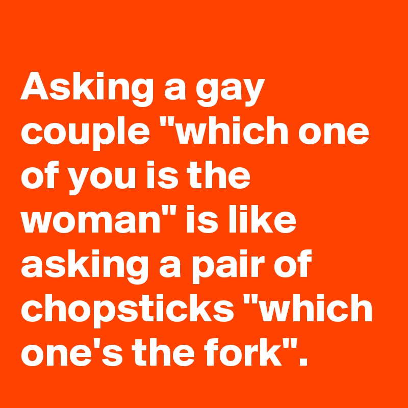 
Asking a gay couple "which one of you is the woman" is like asking a pair of chopsticks "which one's the fork".