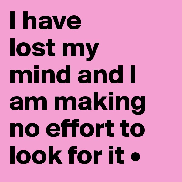 I have
lost my
mind and I am making no effort to look for it •
