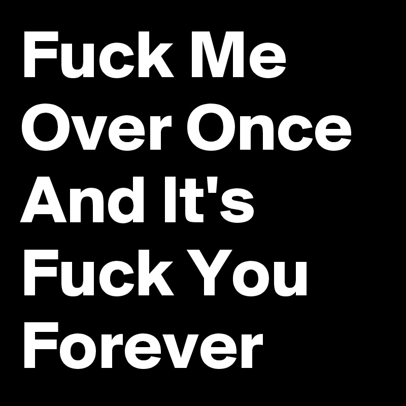 Fuck Me Over Once And It's Fuck You Forever 