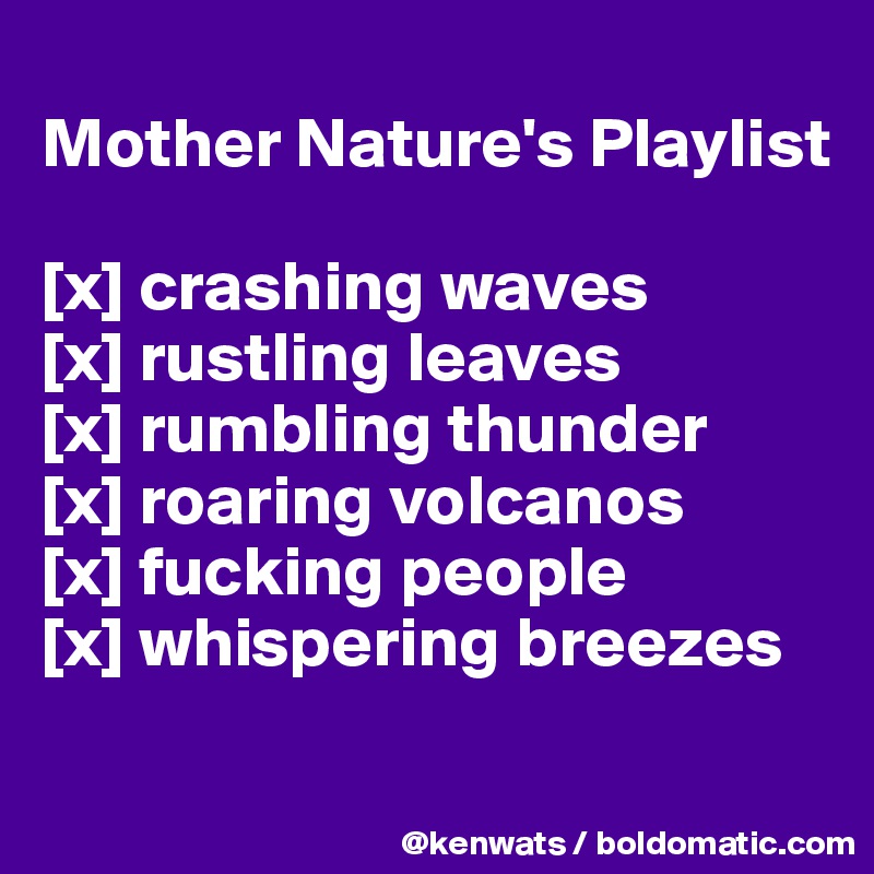 
Mother Nature's Playlist

[x] crashing waves
[x] rustling leaves
[x] rumbling thunder
[x] roaring volcanos
[x] fucking people
[x] whispering breezes
