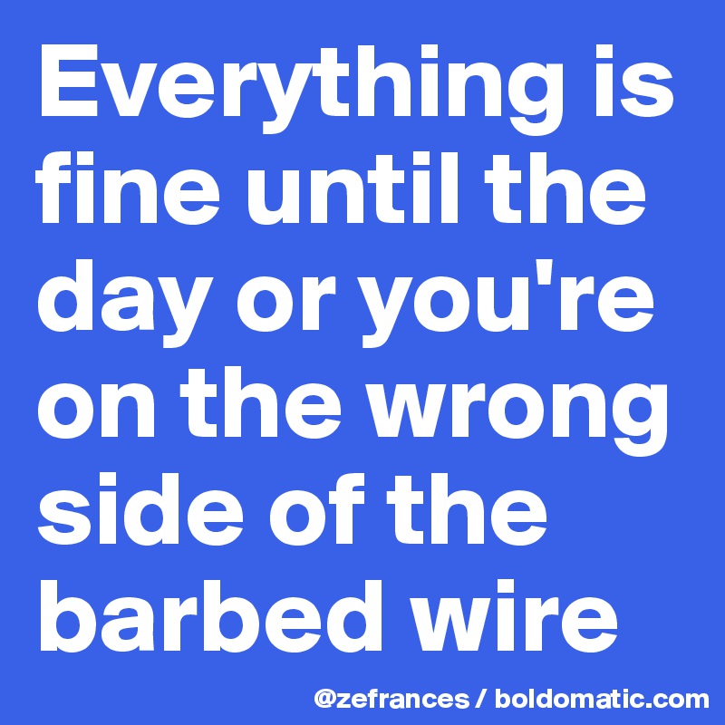 Everything is fine until the day or you're on the wrong side of the barbed wire