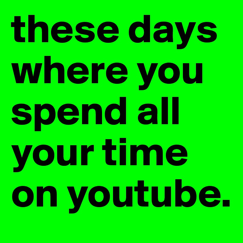 these days where you spend all your time on youtube.