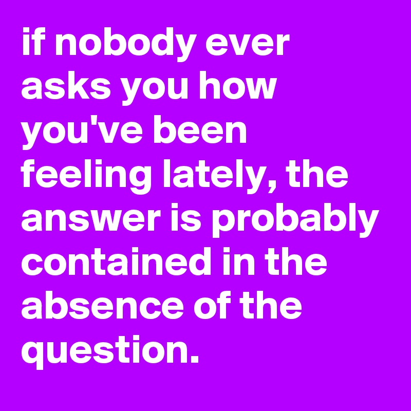 if nobody ever asks you how you've been feeling lately, the answer is probably contained in the absence of the question.