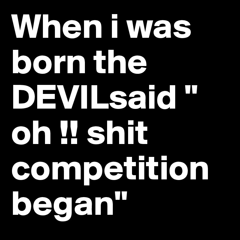 When i was born the DEVILsaid " oh !! shit competition began"