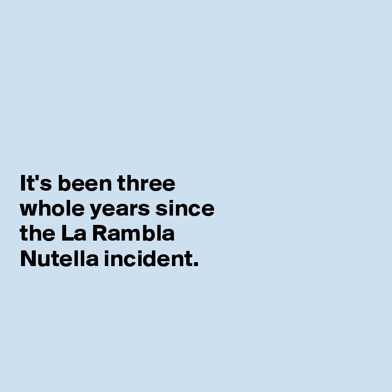 





It's been three 
whole years since 
the La Rambla 
Nutella incident. 



