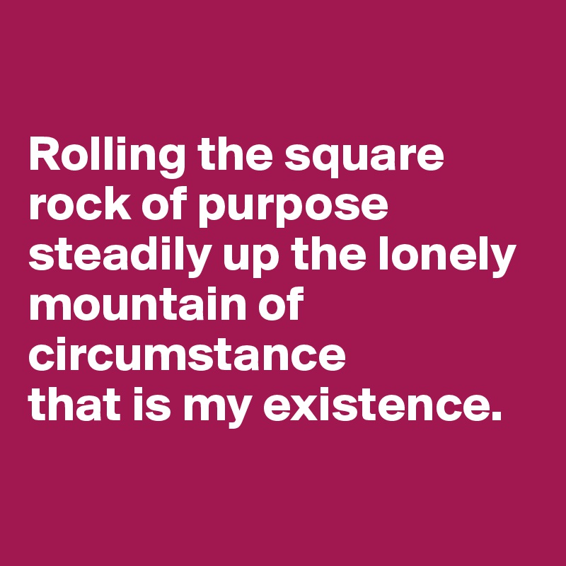 

Rolling the square rock of purpose steadily up the lonely mountain of circumstance 
that is my existence.

