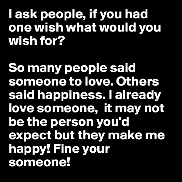 I ask people, if you had one wish what would you wish for? 

So many people said someone to love. Others said happiness. I already love someone,  it may not be the person you'd expect but they make me happy! Fine your someone! 