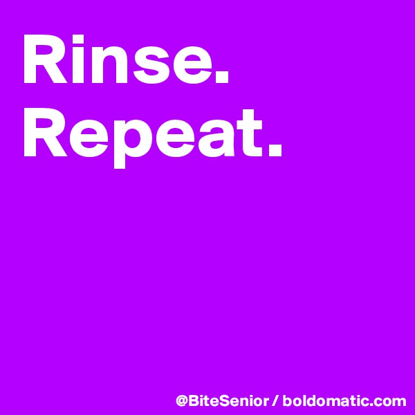 Rinse.
Repeat.


