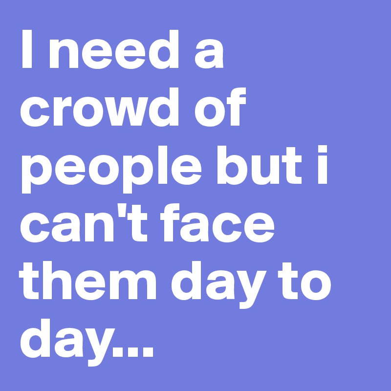 I need a crowd of people but i can't face them day to day...
