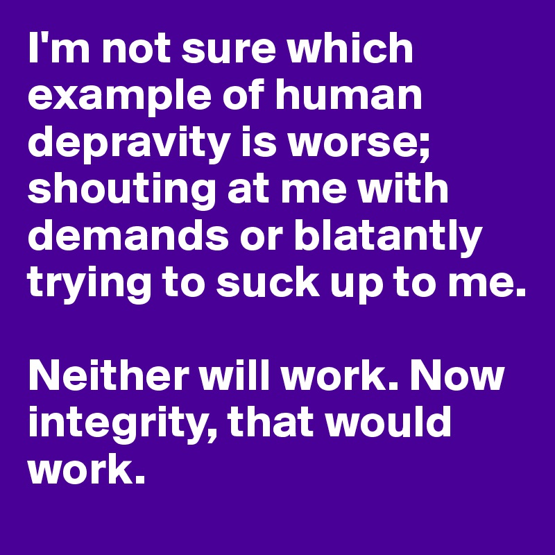 I'm not sure which example of human depravity is worse; shouting at me with demands or blatantly trying to suck up to me. 

Neither will work. Now integrity, that would work. 