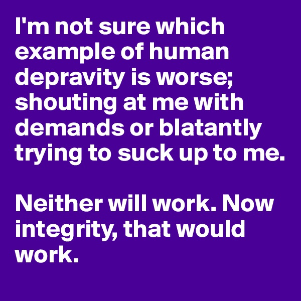I'm not sure which example of human depravity is worse; shouting at me with demands or blatantly trying to suck up to me. 

Neither will work. Now integrity, that would work. 