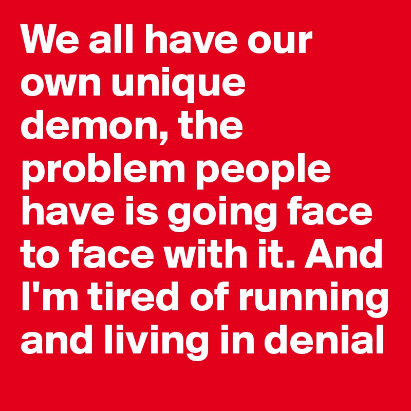 We all have our own unique demon, the problem people have is going face to face with it. And I'm tired of running and living in denial