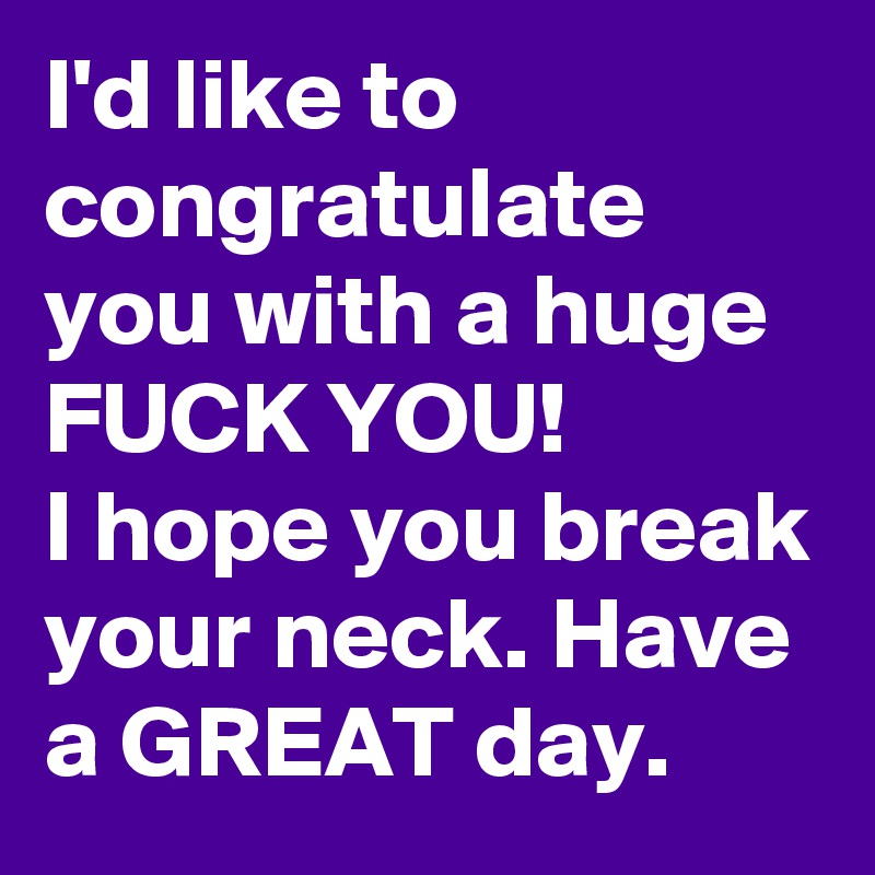 I'd like to congratulate you with a huge FUCK YOU! 
I hope you break your neck. Have a GREAT day. 