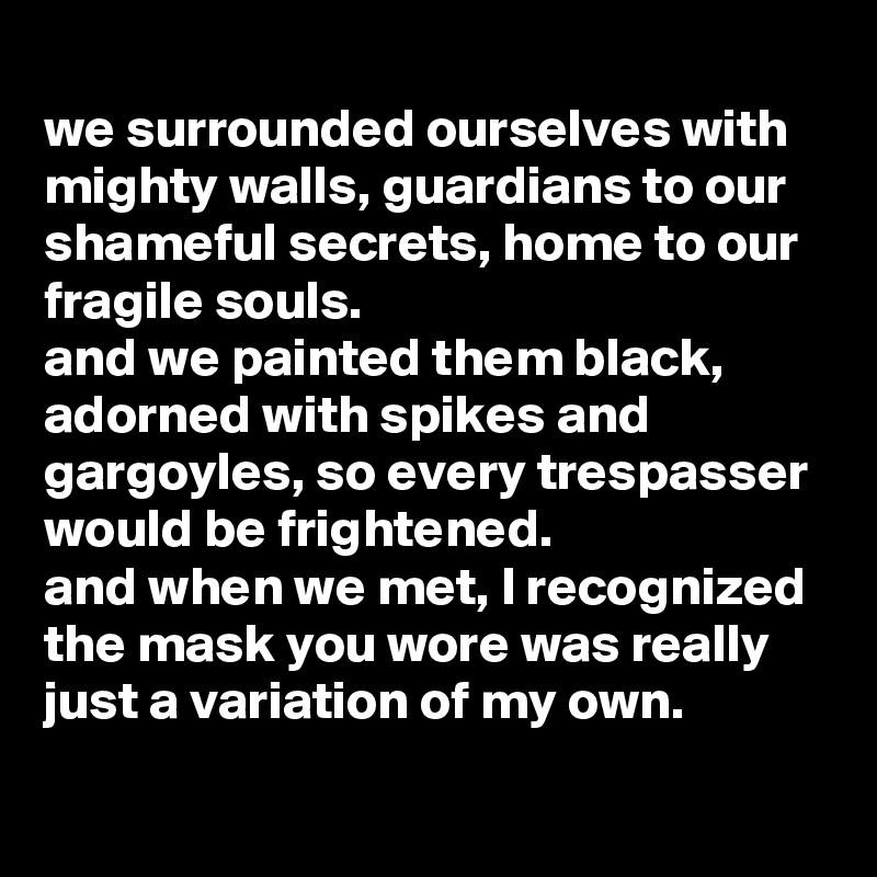 
we surrounded ourselves with mighty walls, guardians to our shameful secrets, home to our fragile souls.
and we painted them black, adorned with spikes and gargoyles, so every trespasser would be frightened.
and when we met, I recognized the mask you wore was really just a variation of my own.

