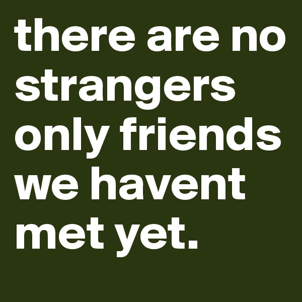 there are no strangers only friends we havent met yet. 
