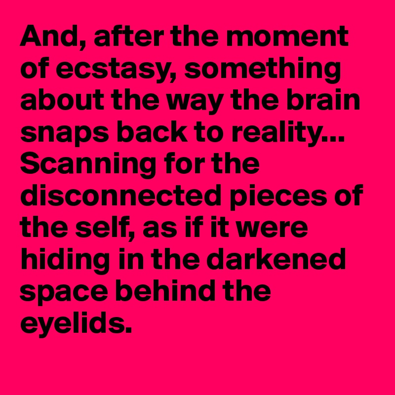 And, after the moment of ecstasy, something about the way the brain snaps back to reality... 
Scanning for the disconnected pieces of the self, as if it were hiding in the darkened space behind the eyelids.

