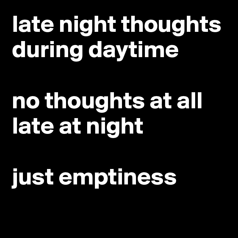late night thoughts
during daytime

no thoughts at all
late at night

just emptiness
