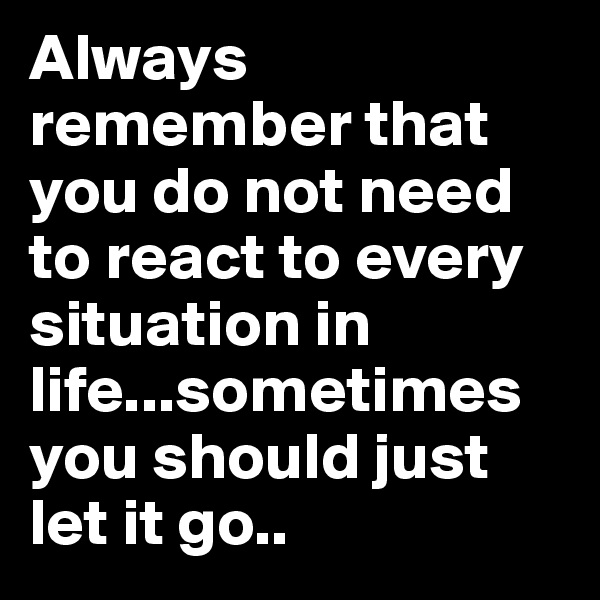 Always remember that you do not need to react to every situation in life...sometimes you should just let it go..