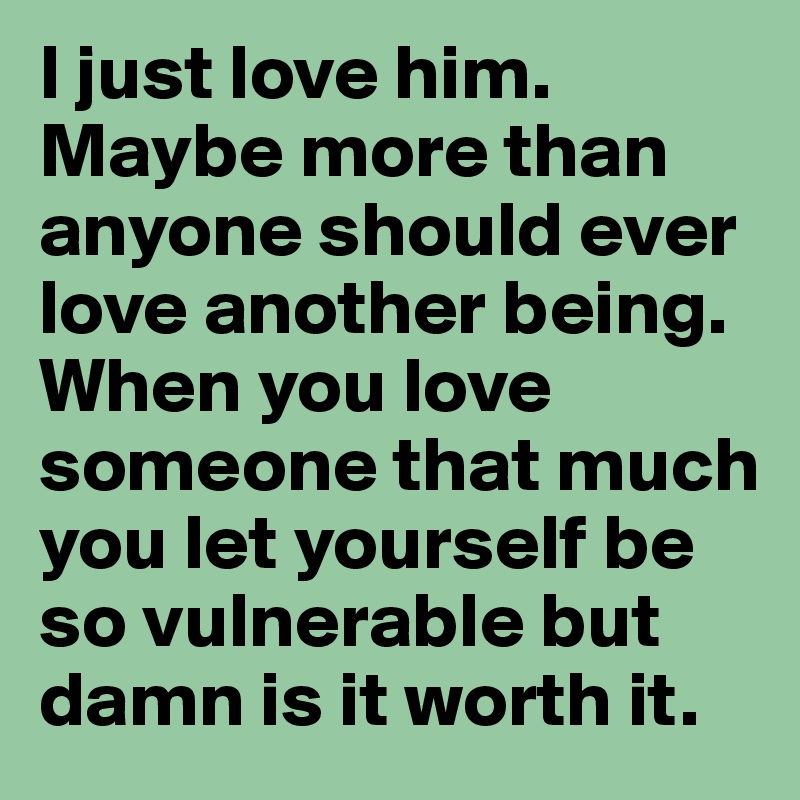 I just love him. Maybe more than anyone should ever love another being. When you love someone that much you let yourself be so vulnerable but damn is it worth it.