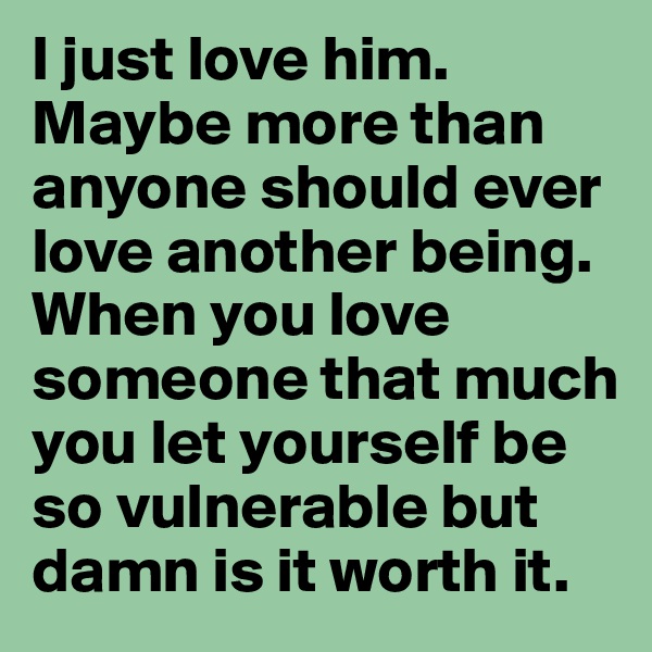 I just love him. Maybe more than anyone should ever love another being. When you love someone that much you let yourself be so vulnerable but damn is it worth it.