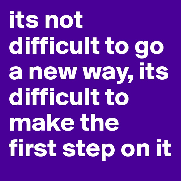 its not difficult to go a new way, its difficult to make the first step on it