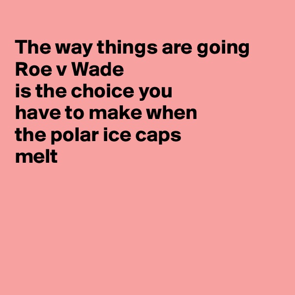 
The way things are going Roe v Wade
is the choice you
have to make when
the polar ice caps
melt




