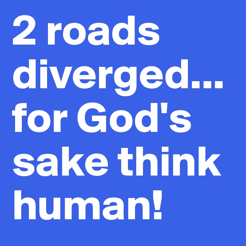 2 roads diverged...for God's sake think human!