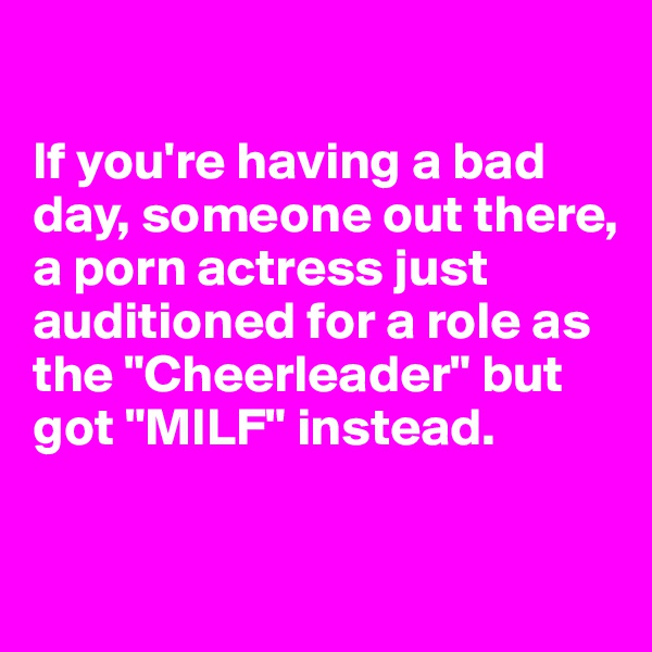 

If you're having a bad 
day, someone out there, a porn actress just auditioned for a role as the "Cheerleader" but got "MILF" instead. 

