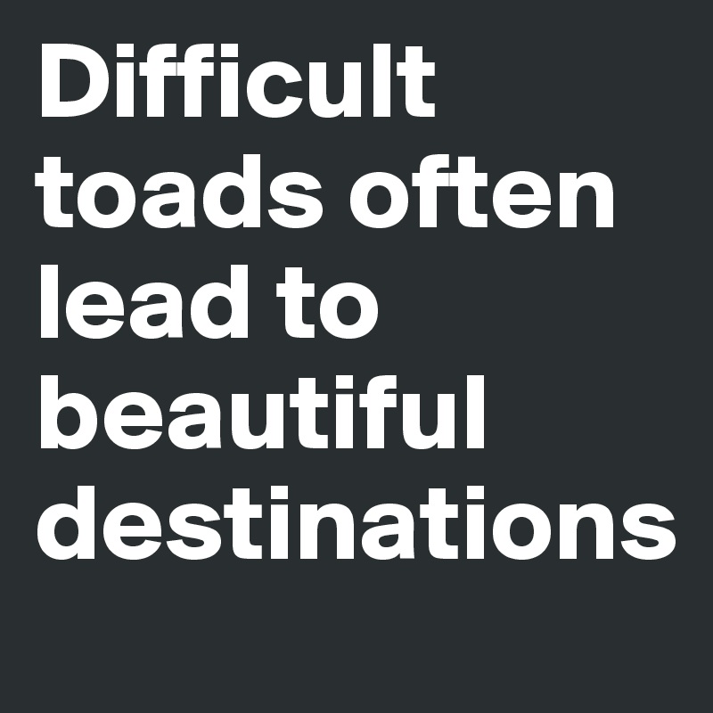 Difficult toads often lead to beautiful destinations