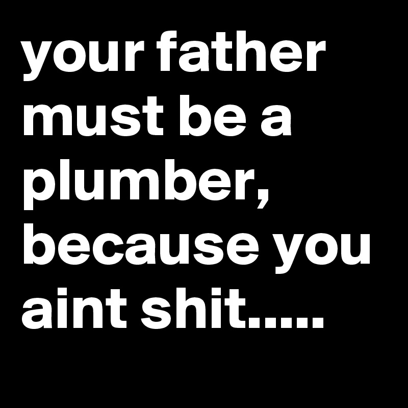 your father must be a plumber, because you aint shit.....