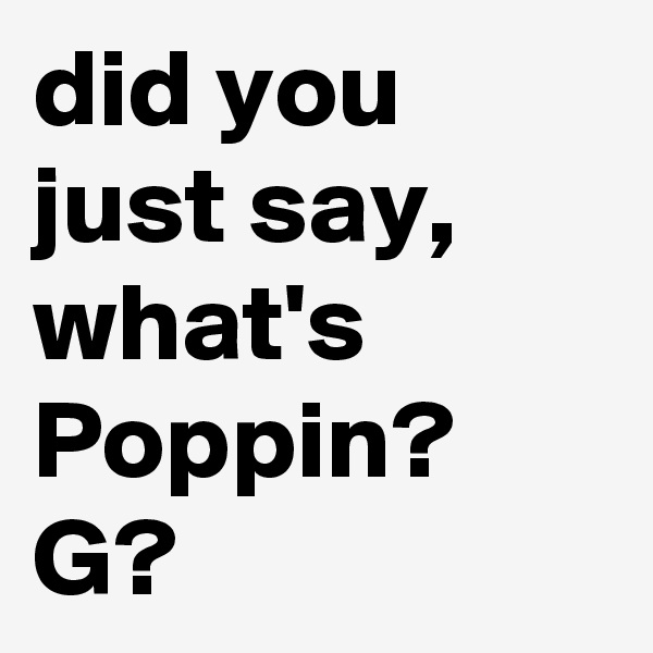did you just say, what's Poppin? G?