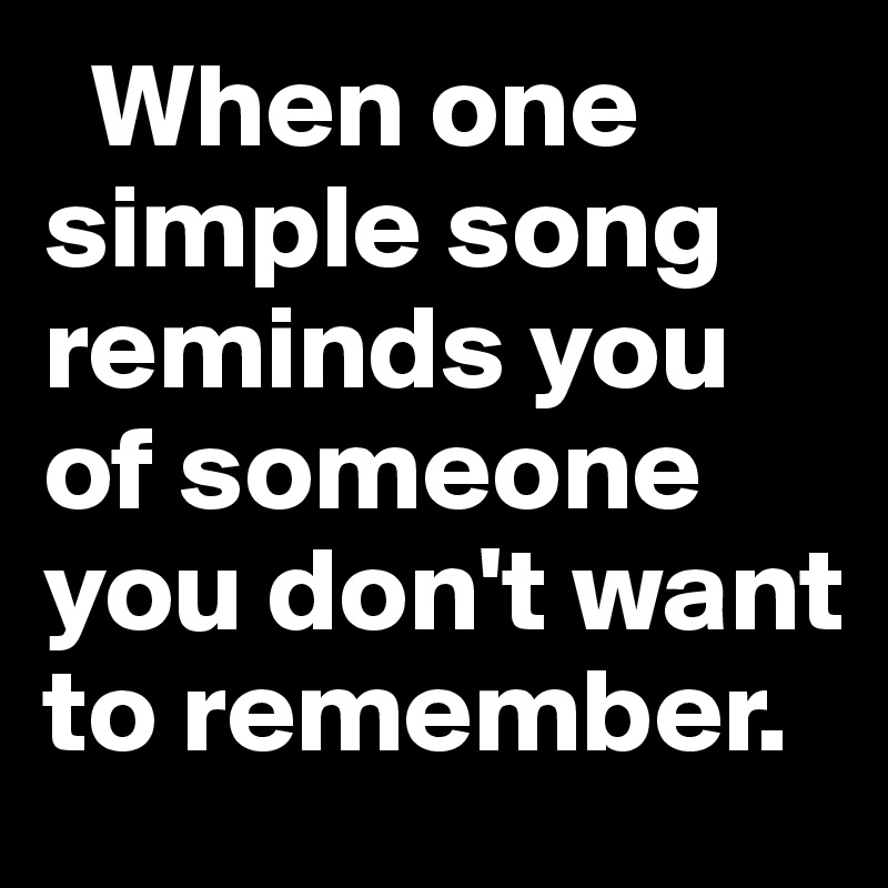   When one simple song reminds you of someone you don't want to remember.  