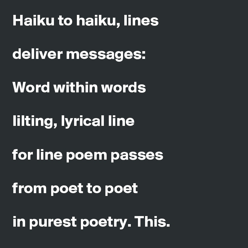 Haiku to haiku, lines

deliver messages: 

Word within words

lilting, lyrical line

for line poem passes

from poet to poet

in purest poetry. This.