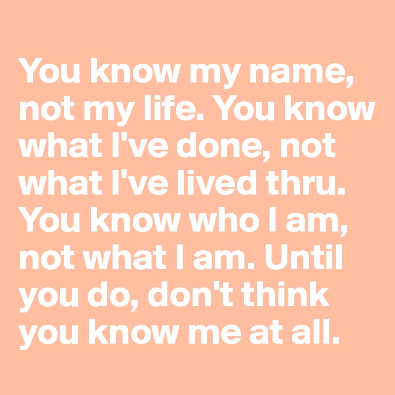
You know my name, not my life. You know what I've done, not what I've lived thru. You know who I am, not what I am. Until you do, don't think you know me at all.