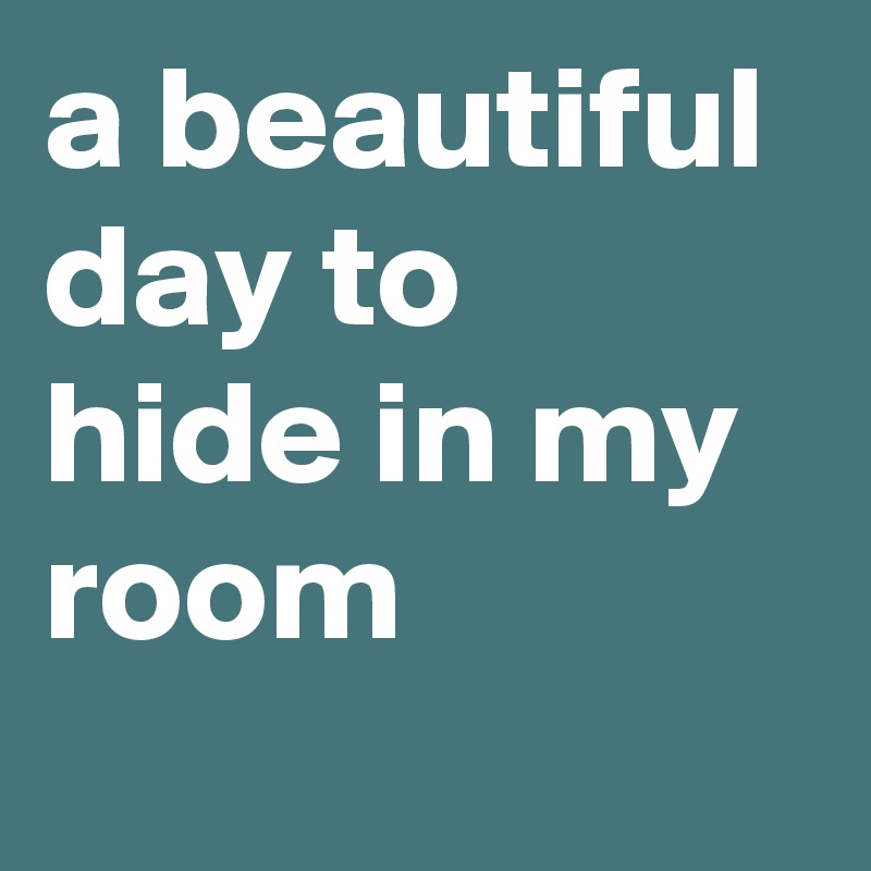 a beautiful day to hide in my room