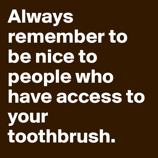 Always remember to be nice to people who have access to your toothbrush.