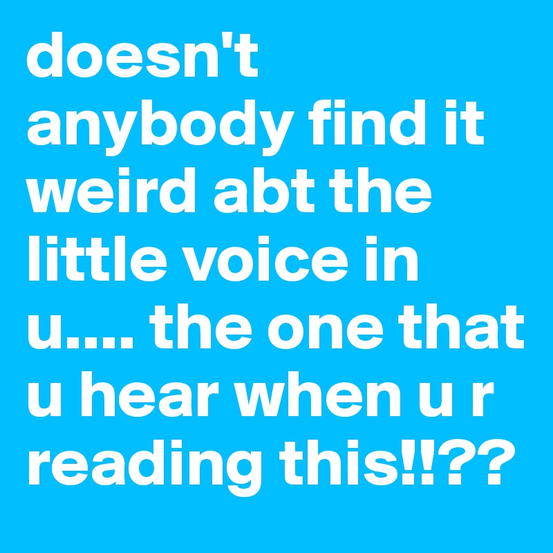doesn't anybody find it weird abt the little voice in u.... the one that u hear when u r reading this!!??