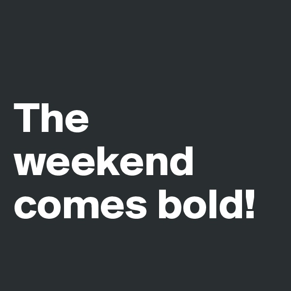 

The   
weekend
comes bold! 

