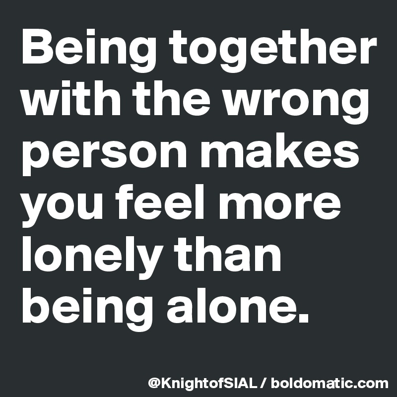 Being together with the wrong person makes you feel more lonely than being alone.