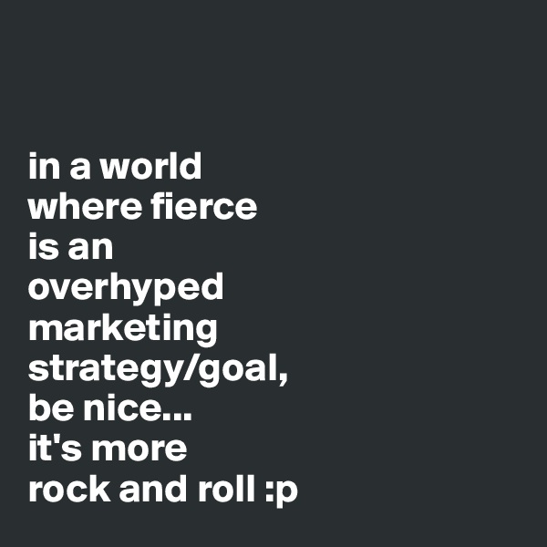 


in a world 
where fierce 
is an 
overhyped 
marketing 
strategy/goal, 
be nice...
it's more 
rock and roll :p