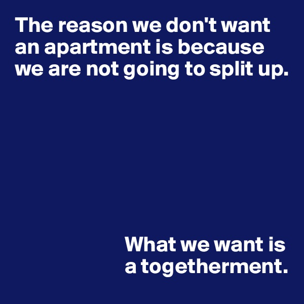 The reason we don't want an apartment is because we are not going to split up.







                         What we want is
                         a togetherment.