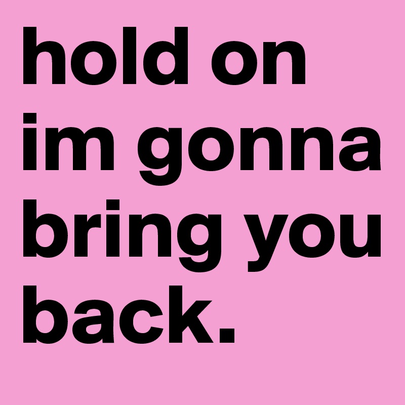 hold on
im gonna bring you back. 