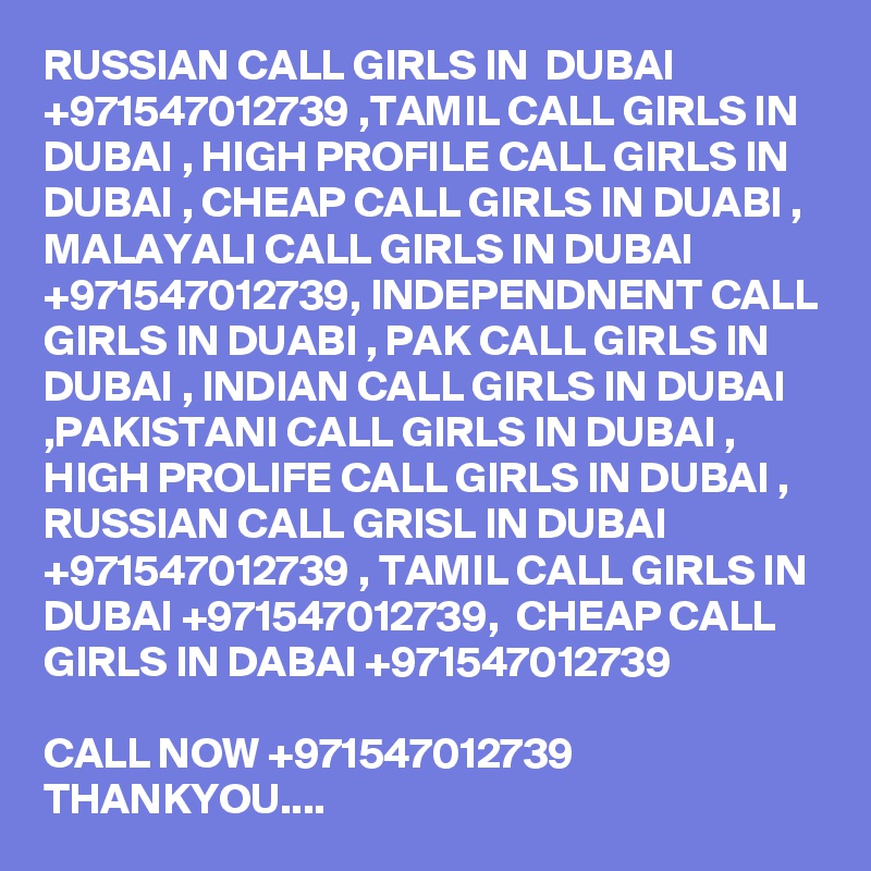 RUSSIAN CALL GIRLS IN  DUBAI +971547012739 ,TAMIL CALL GIRLS IN DUBAI , HIGH PROFILE CALL GIRLS IN DUBAI , CHEAP CALL GIRLS IN DUABI , MALAYALI CALL GIRLS IN DUBAI +971547012739, INDEPENDNENT CALL GIRLS IN DUABI , PAK CALL GIRLS IN DUBAI , INDIAN CALL GIRLS IN DUBAI ,PAKISTANI CALL GIRLS IN DUBAI , HIGH PROLIFE CALL GIRLS IN DUBAI , RUSSIAN CALL GRISL IN DUBAI +971547012739 , TAMIL CALL GIRLS IN DUBAI +971547012739,  CHEAP CALL GIRLS IN DABAI +971547012739 

CALL NOW +971547012739
THANKYOU....