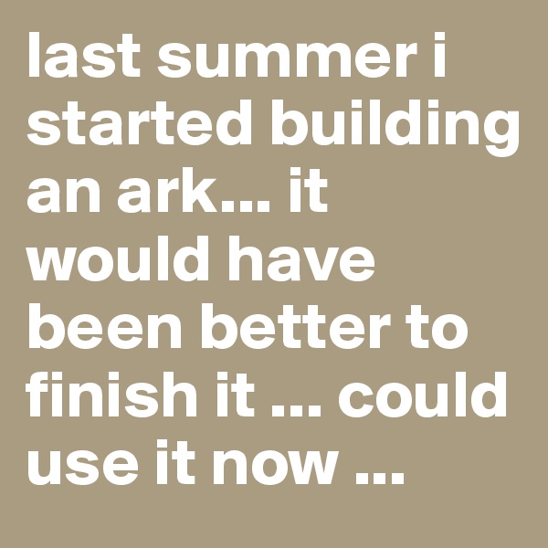 last summer i started building an ark... it would have been better to finish it ... could use it now ...