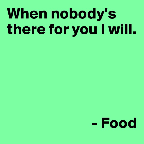 When nobody's there for you I will.


           

    
                           - Food